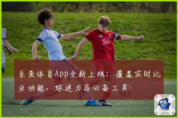 乐鱼体育App全新上线：覆盖实时比分功能，球迷力荐必备工具