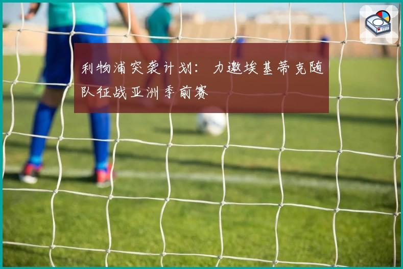 利物浦突袭计划：力邀埃基蒂克随队征战亚洲季前赛
