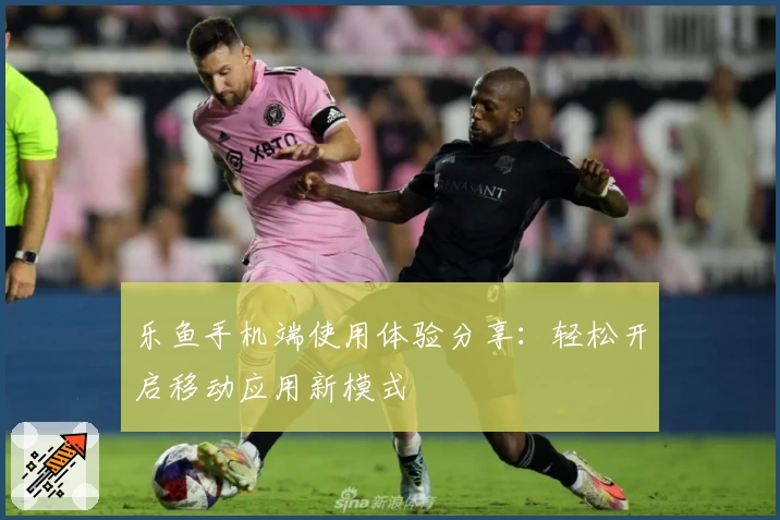 乐鱼手机端使用体验分享：轻松开启移动应用新模式