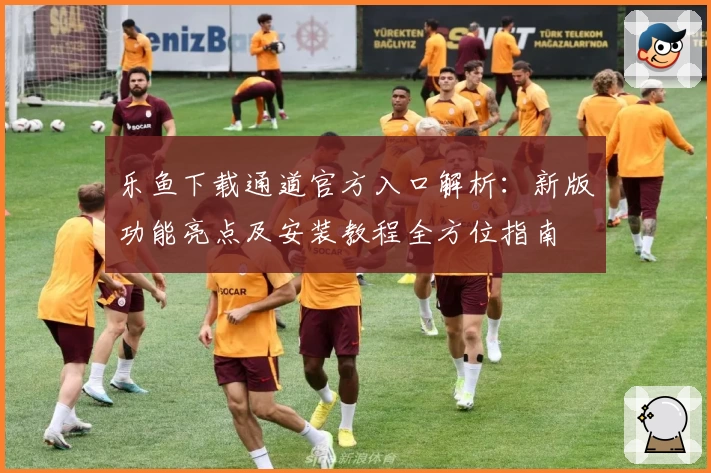 乐鱼下载通道官方入口解析：新版功能亮点及安装教程全方位指南