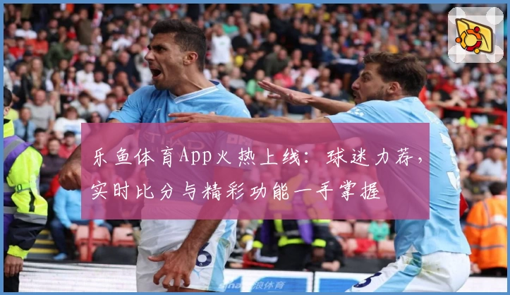 乐鱼体育App火热上线:球迷力荐,实时比分与精彩功能一手掌握