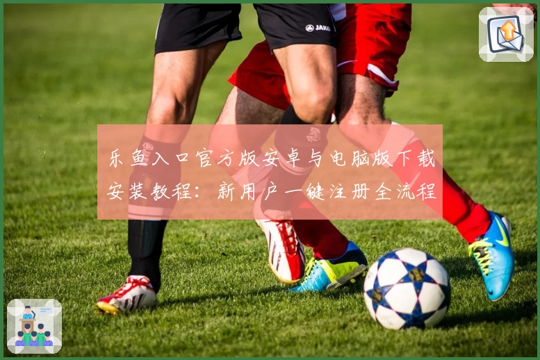 乐鱼入口官方版安卓与电脑版下载安装教程：新用户一键注册全流程详解