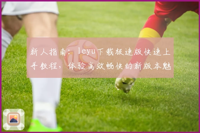 新人指南：leyu下载极速版快速上手教程，体验高效畅快的新版本魅力