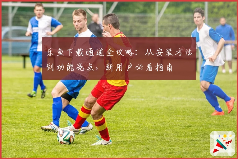 乐鱼下载通道全攻略：从安装方法到功能亮点，新用户必看指南