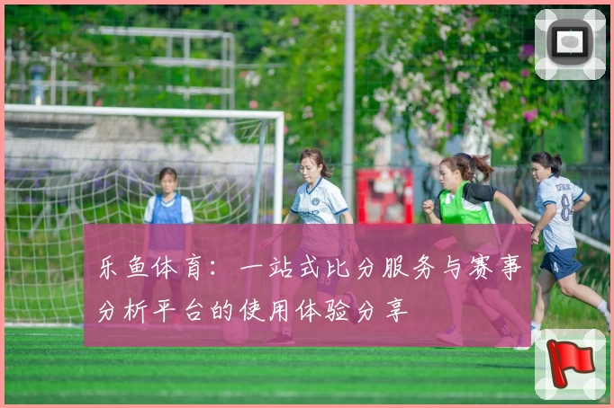 乐鱼体育:一站式比分服务与赛事分析平台的使用体验分享