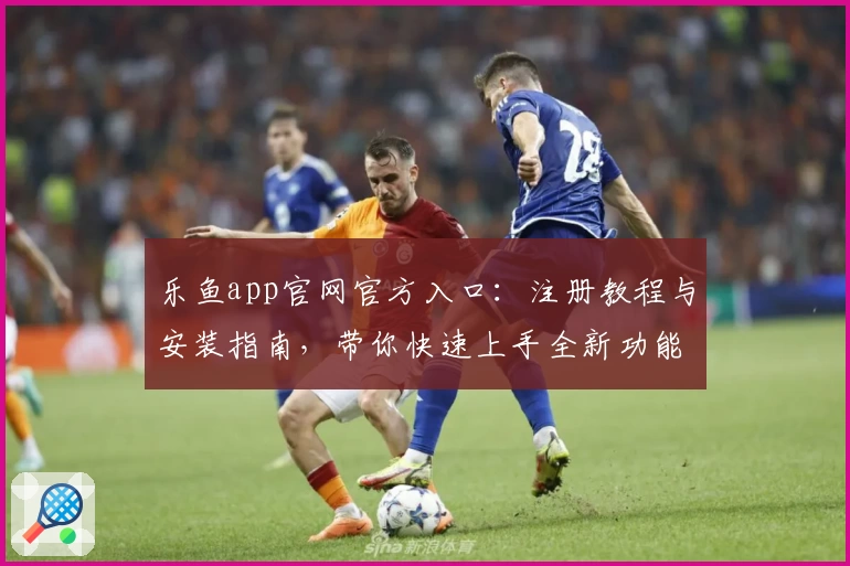 乐鱼app官网官方入口：注册教程与安装指南，带你快速上手全新功能亮点