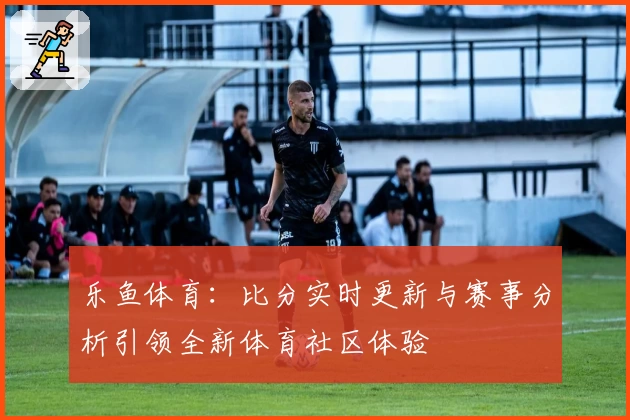 乐鱼体育：比分实时更新与赛事分析引领全新体育社区体验