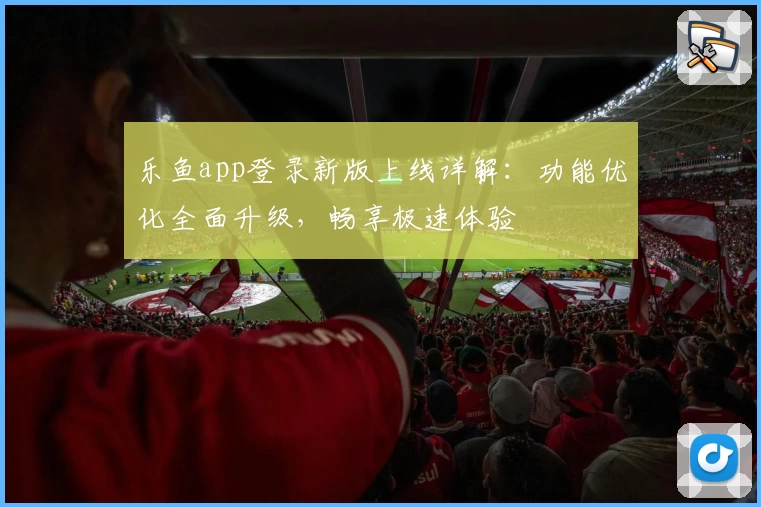 乐鱼app登录新版上线详解：功能优化全面升级，畅享极速体验