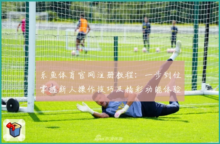 乐鱼体育官网注册教程：一步到位掌握新人操作技巧及精彩功能体验