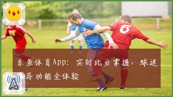 乐鱼体育App：实时比分掌握，球迷热荐功能全体验