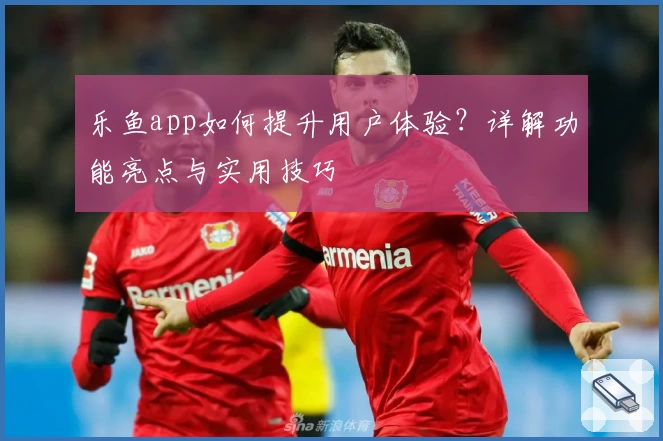 乐鱼app如何提升用户体验？详解功能亮点与实用技巧