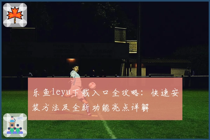 乐鱼leyu下载入口全攻略：快速安装方法及全新功能亮点详解