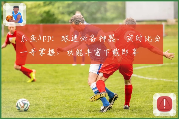 乐鱼App：球迷必备神器，实时比分一手掌握，功能丰富下载即享