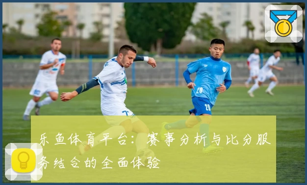 乐鱼体育平台：赛事分析与比分服务结合的全面体验