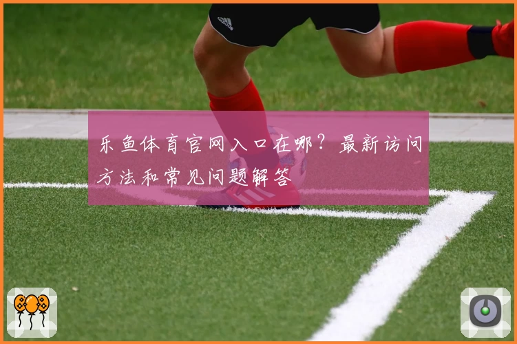 乐鱼体育官网入口在哪？最新访问方法和常见问题解答