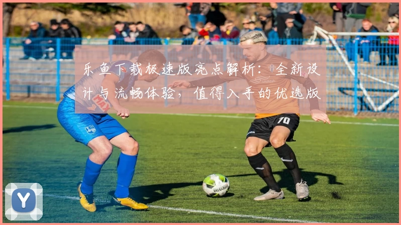 乐鱼下载极速版亮点解析:全新设计与流畅体验,值得入手的优选版本