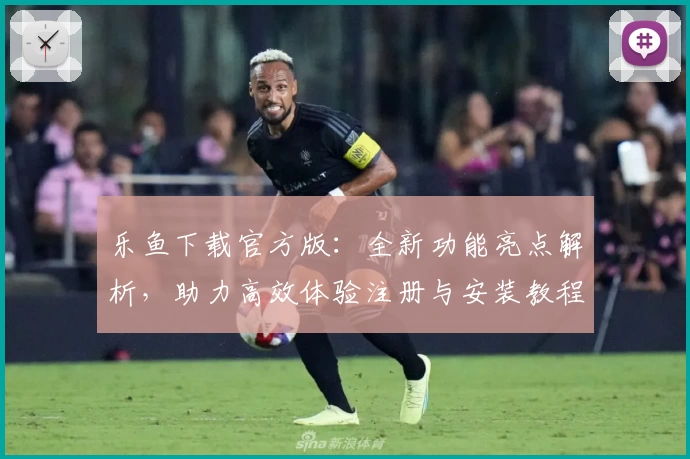 乐鱼下载官方版：全新功能亮点解析，助力高效体验注册与安装教程详解