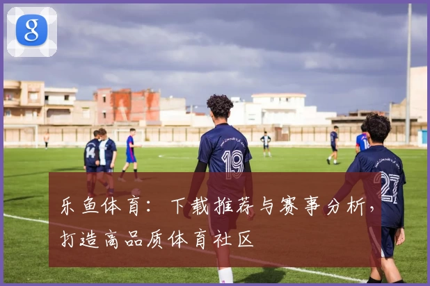 乐鱼体育:下载推荐与赛事分析,打造高品质体育社区