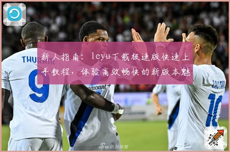 新人指南：leyu下载极速版快速上手教程，体验高效畅快的新版本魅力