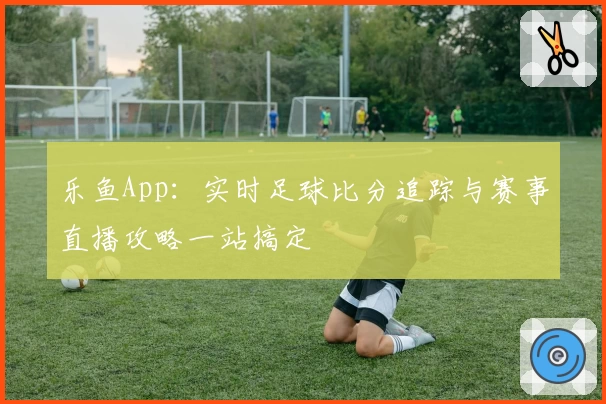 乐鱼App：实时足球比分追踪与赛事直播攻略一站搞定