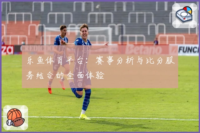 乐鱼体育平台：赛事分析与比分服务结合的全面体验