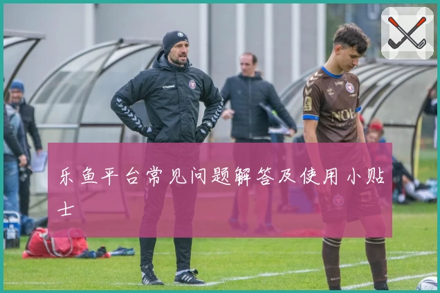 乐鱼平台常见问题解答及使用小贴士