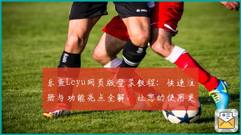 乐鱼Leyu网页版登录教程：快速注册与功能亮点全解，让您的使用更轻松
