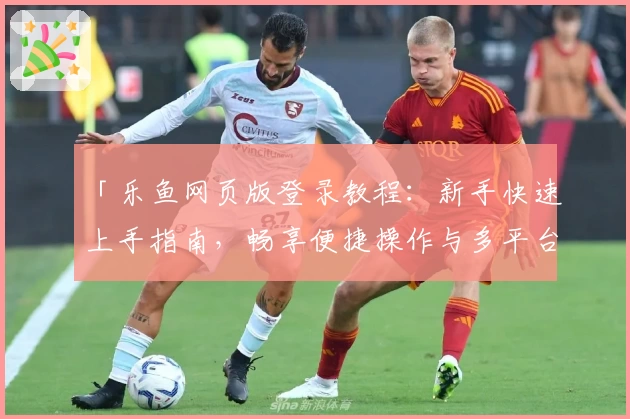 「乐鱼网页版登录教程:新手快速上手指南,畅享便捷操作与多平台无缝体验」