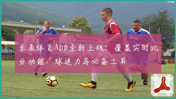 乐鱼体育App全新上线：覆盖实时比分功能，球迷力荐必备工具