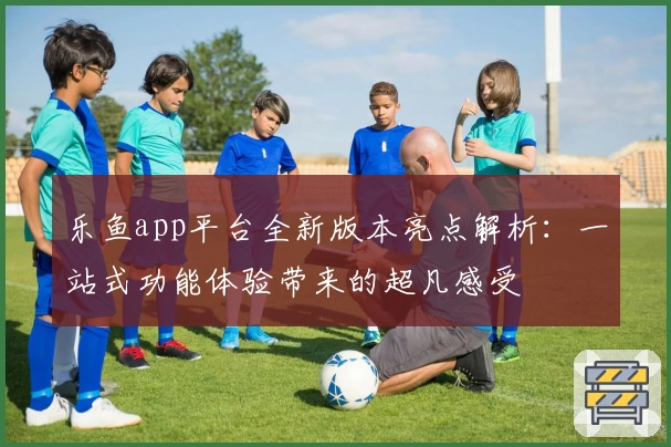 乐鱼app平台全新版本亮点解析：一站式功能体验带来的超凡感受