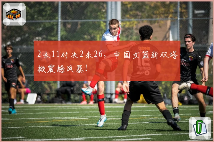 2米11对决2米26,中国女篮新双塔掀震撼风暴!