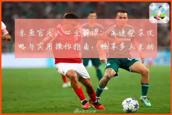 乐鱼官方入口全解读：高速登录攻略与实用操作指南，畅享多人互动新体验