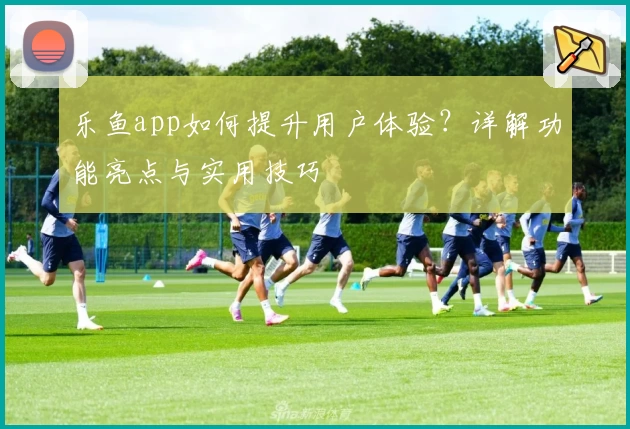 乐鱼app如何提升用户体验？详解功能亮点与实用技巧