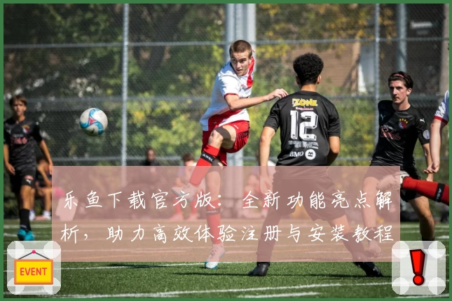 乐鱼下载官方版：全新功能亮点解析，助力高效体验注册与安装教程详解