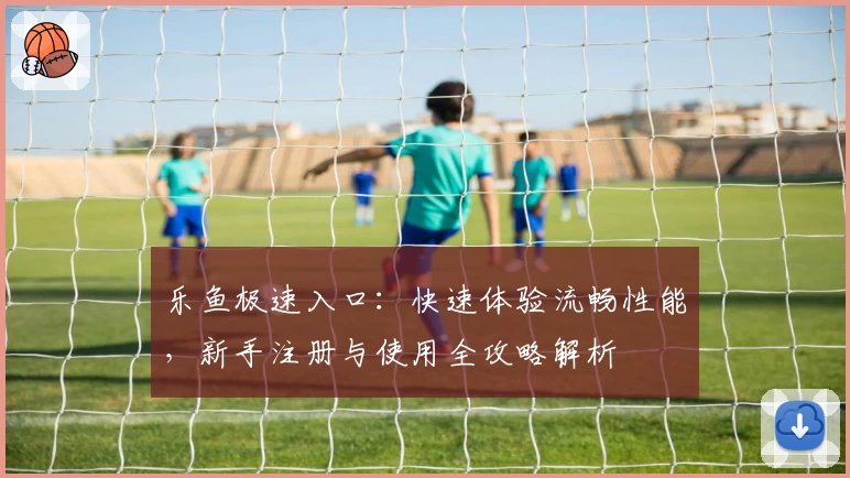 乐鱼极速入口：快速体验流畅性能，新手注册与使用全攻略解析