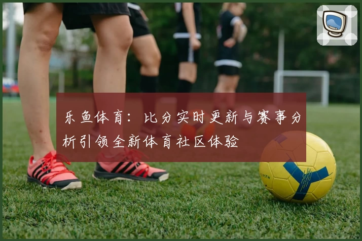 乐鱼体育：比分实时更新与赛事分析引领全新体育社区体验