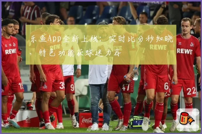 乐鱼App全新上线：实时比分秒知晓，特色功能获球迷力荐