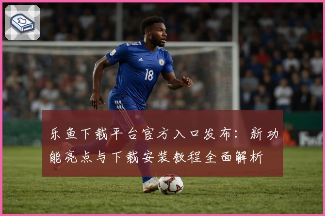 乐鱼下载平台官方入口发布：新功能亮点与下载安装教程全面解析