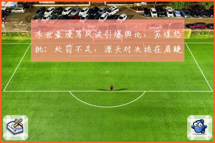 韦世豪谩骂风波引爆舆论,苏媒怒批:处罚不足,源头对决迫在眉睫