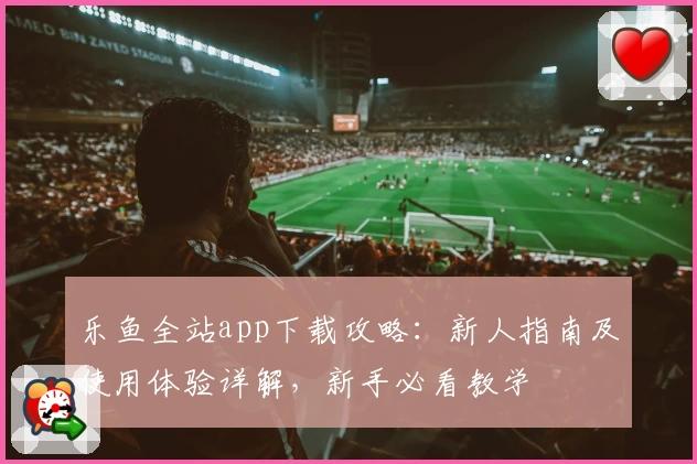 乐鱼全站app下载攻略：新人指南及使用体验详解，新手必看教学