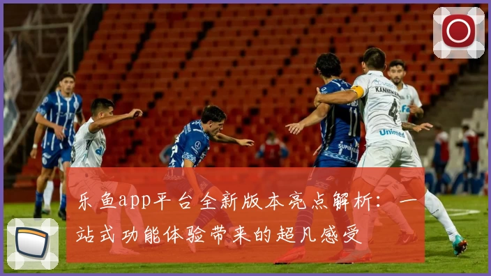 乐鱼app平台全新版本亮点解析：一站式功能体验带来的超凡感受