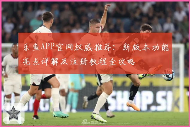 乐鱼APP官网权威推荐：新版本功能亮点详解及注册教程全攻略