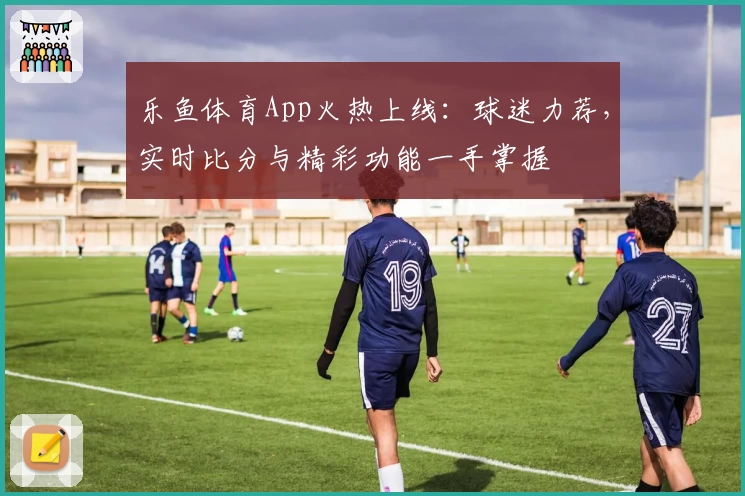 乐鱼体育App火热上线:球迷力荐,实时比分与精彩功能一手掌握