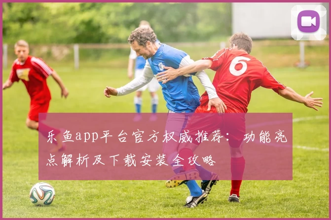 乐鱼app平台官方权威推荐：功能亮点解析及下载安装全攻略